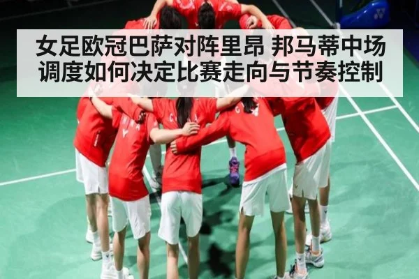 女足欧冠巴萨对阵里昂 邦马蒂中场调度如何决定比赛走向与节奏控制
