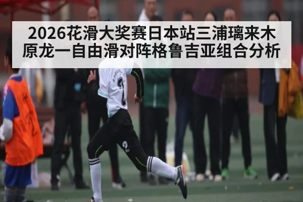 2026花滑大奖赛日本站三浦璃来木原龙一自由滑对阵格鲁吉亚组合分析